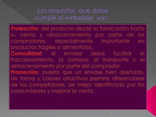 Los requisitos  que debe cumplir el embalaje  son:Protección: del producto desde su fabricación hasta su venta y almacenamiento por parte de los compradores, especialmente importante en productos frágiles o alimenticios.Comodidad: el envase debe facilitar el fraccionamiento, la compra, el transporte y el almacenamiento por parte del comprador.Promoción: puesto que un envase bien diseñado, de forma y colores atractivos permite diferenciarse de los competidores, ser mejor identificado por los consumidores y mejorar la venta.