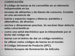 CODIFICACIÓNEl código de barras se ha convertido en un elemento indispensable en losenvases de alimentos y de bienes de consumo. Consiste en una secuencia debarras y espacios negros y blancos, paralelos y alternativos, de diversosanchos y dimensiones precisas. Un escáner láser detecta estas característicascomo una señal electrónica que es interpretada por el lector del código debarras con el ánimo de dar un código numérico.Se utilizan varios códigos de barras en el mundo:El Código Universal de Producto (UPC).Sistema Europeo de Numeración de Artículos