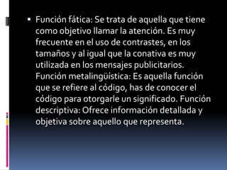 Función fática: Se trata de aquella que tiene como objetivo llamar la atención. Es muy frecuente en el uso de contrastes, en los tamaños y al igual que la conativa es muy utilizada en los mensajes publicitarios. Función metalingüística: Es aquella función que se refiere al código, has de conocer el código para otorgarle un significado. Función descriptiva: Ofrece información detallada y objetiva sobre aquello que representa.