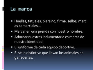 La marcaHuellas, tatuajes, piersing, firma, sellos, marcas comerciales...Marcar en una prenda con nuestro nombre.Adornar nuestras indumentaria es marca de nuestra identidad.El uniforme de cada equipo deportivo.El sello distintivo que llevan los animales de ganaderías.