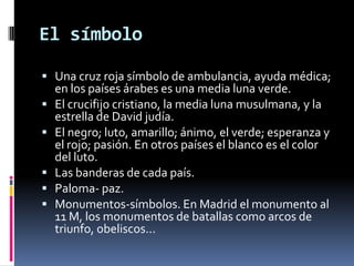 El símboloUna cruz roja símbolo de ambulancia, ayuda médica; en los países árabes es una media luna verde.El crucifijo cristiano, la media luna musulmana, y la estrella de David judía.El negro; luto, amarillo; ánimo, el verde; esperanza y el rojo; pasión. En otros países el blanco es el color del luto.Las banderas de cada país.Paloma- paz.Monumentos-símbolos. En Madrid el monumento al 11 M, los monumentos de batallas como arcos de triunfo, obeliscos...