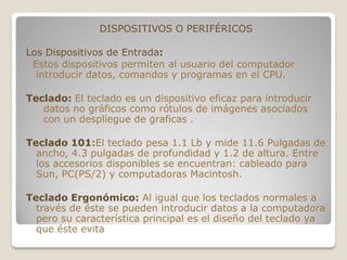 DISPOSITIVOS O PERIFÉRICOS

Los Dispositivos de Entrada:
 Estos dispositivos permiten al usuario del computador
  introducir datos, comandos y programas en el CPU.

Teclado: El teclado es un dispositivo eficaz para introducir
   datos no gráficos como rótulos de imágenes asociados
   con un despliegue de graficas .

Teclado 101:El teclado pesa 1.1 Lb y mide 11.6 Pulgadas de
  ancho, 4.3 pulgadas de profundidad y 1.2 de altura. Entre
  los accesorios disponibles se encuentran: cableado para
  Sun, PC(PS/2) y computadoras Macintosh.

Teclado Ergonómico: Al igual que los teclados normales a
  través de éste se pueden introducir datos a la computadora
  pero su característica principal es el diseño del teclado ya
  que éste evita
 