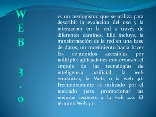 W E B 3 . 0 es un neologismo que se utiliza para describir la evolución del uso y la interacción en la red a través de diferentes caminos. Ello incluye, la transformación de la red en una base de datos, un movimiento hacia hacer los contenidos accesibles por múltiples aplicaciones non-browser, el empuje de las tecnologías de inteligencia artificial, la web  semántica, la Web, o la web 3d. Frecuentemente es utilizado por el mercado para promocionar las mejoras respecto a la web 2.0. El término Web 3.0 