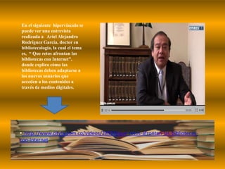 En el siguiente  hipervínculo se puede ver una entrevista realizada a   Ariel Alejandro Rodríguez García, doctor en bibliotecología, la cual el tema es,  “ Que retos afrontan las bibliotecas con Internet”,  donde explica cómo las bibliotecas deben adaptarse a los nuevos usuarios que acceden a los contenidos a través de medios digitales.  http://www.citytv.com.co/videos/28920/que-retos-afrontan-las-bibliotecas-      con-internetA continuación,  podemos observar   un video presentado por una estudiante de la UNIQUINDIO, en la que  por medio de unas entrevistas realizadas a un profesional en ciencias de la información  de la Universidad Javeriana y al Director de la Biblioteca Agropecuaria de Col ,  nos muestra el rol  que desempeña el profesional de CIDBA .http://www.youtube.com/watch?v=cK5k1bAkjHY&feature=relatedBIBLIOGRAFIAhttp://bvs.sld.cu/revistas/aci/vol12_3_04/aci07304.htm http://biblioteca.unisabana.edu.co/capacitaciones/bibliotecaayer-hoy.ppthttp://bvs.sld.cu/revistas/aci/vol12_3_04/aci07304.htmhttp://www.youtube.com/?gl=ES&hl=es