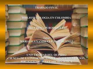 TRABAJO FINALBIBLIOTECOLOGIA EN COLOMBIASIRLY RINCON RODRIGUEZTutorMARIA ALEXANDRA LEÒN MARTINEZUNIVERSIDAD DEL QUINDIOCIENCIA DE LA INFORMACION Y LA DOCUMENTACION, BIBLIOTECOLOGIA Y ARCHIVISTICA