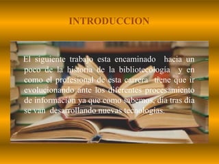 INTRODUCCIONEl siguiente trabajo esta encaminado  hacia un poco de la historia de la bibliotecología  y en como el profesional de esta carrera  tiene que ir evolucionando ante los diferentes procesamiento de información ya que como sabemos, día tras día se van  desarrollando nuevas tecnologías.