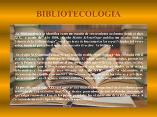 BIBLIOTECOLOGIALa Bibliotecología se identifica como un espacio de conocimiento autónomo desde el siglo XIX,  a partir del Año 1808, cuando Martin Scherettinger publica un estudio titulado “ciencia de la bibliotecología”, en el que trata de fundamentar las especificidades del nuevo saber, donde su punto focal apunta en una sola dirección : la biblioteca.En el siglo XIX comenzó a notarse una relación estable entre ciencia y vida cotidiana con el establecimiento de la industria y la tecnología. El industrialismo decimonónico, promovido por la Primera Revolución Industrial con sus símbolos más evidentes: ferrocarriles, textiles, máquinas de vapor y libre competencia potenció una situación particular en la esfera informativa y documental, muy distante del siglo XVIII, donde la elaboración de documentación científica no conllevó alteraciones significativas en los saberes y prácticas, que se centraban en el registro, almacenamiento y difusión de la información documentada.Es por ello, que el siglo XIX va a conocer una situación informacional sin precedentes como resultado de una explosión científica y técnica generadora de una avalancha documental que exigía respuestas. Una de las primeras señales fue el desarrollo de la Bibliografía y la creación de un nuevo tipo de biblioteca, la especializada.