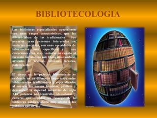 BIBLIOTECOLOGIALas bibliotecas especializadas aparecieron con unos rasgos característicos, que las diferenciaban de las tradicionales  Sus usuarios eran personas interesadas en materias concretas, con unas necesidades de información muy especificas y  sus colecciones eran muy variadas en cuanto al formato, incluían no sólo libros sino también, artículos de revistas, informes técnicos, patentes, etc.       El cisma en la práctica bibliotecaria se evidencia en un diferendo importante entre bibliotecarios tradicionales y especializados al encarar los nuevos formatos, públicos y demandas; la sociedad industrial del siglo XIX potenció un desarrollo educacional y cultural que impulsó un resurgir de la biblioteca pública, ahora muy atenta a los públicos que sirve.