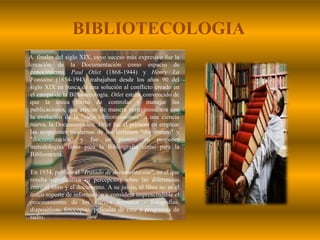 BIBLIOTECOLOGIAA  finales del siglo XIX, cuyo suceso más expresivo fue la creación de la Documentación como espacio de conocimiento. Paul Otlet (1868-1944) y Henry La Fontaine (1854-1943) trabajaban desde los años 90 del siglo XIX en busca de una solución al conflicto creado en el campo de la Bibliotecología. Otlet estaba convencido de que la única forma de controlar y manejar las publicaciones, que crecían de manera vertiginosa, era con la evolución de la "vieja biblioteconomía" a una ciencia nueva, la Documentación. Otlet fue el primero en emplear las acepciones modernas de los términos "documento" y "documentación" y fue un pionero en proponer metodologías tanto para la Bibliografía como para la Bibliometría.         En 1934, publicó el "Tratado de documentación", en el que resulta significativa su percepción sobre las diferencias entre el libro y el documento. A su juicio, el libro no es el único soporte de información y considera imprescindible el procesamiento de los nuevos formatos - fotografías, diapositivas, fotocopias, películas de cine y programas de radio.