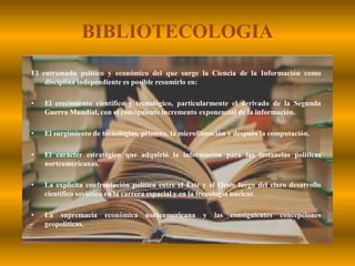 BIBLIOTECOLOGIAEl entramado político y económico del que surge la Ciencia de la Información como disciplina independiente es posible resumirlo en:El crecimiento científico y tecnológico, particularmente el derivado de la Segunda Guerra Mundial, con el consiguiente incremento exponencial de la información.El surgimiento de tecnologías, primero, la microfilmación y después la computación.El carácter estratégico que adquirió la información para las instancias políticas norteamericanas.La explícita confrontación política entre el Este y el Oeste luego del claro desarrollo científico soviético en la carrera espacial y en la tecnología nuclear.La supremacía económica norteamericana y las consiguientes concepciones geopolíticas.