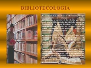 BIBLIOTECOLOGIALa aparición de la Ciencia de la Información condujo necesariamente a establecer una primera aproximación, al carácter de la relación que debía existir con la Bibliotecología. Harold Borko, uno de los fundadores de la nueva disciplina, en un artículo publicado en 1968 y considerado con justeza como un clásico, "Information Science, what is it?", propuso las primeras ideas sobre este aspecto.        La intención básica es establecer que la Ciencia de la información  investiga las propiedades y el comportamiento de la información, las fuerzas que rigen su flujo y los medios de procesarla para su mejor accesibilidad y aprovechamiento.        También se deseaba asentar las características de sus profesionales y la relación con la Bibliotecología, por lo que se argumenta que es una ciencia interdisciplinaria derivada o que está relacionada con la Matemática, la Lógica, la Lingüística, la Psicología, la tecnología de la computación, la investigación operacional, las artes gráficas, la comunicación y la Bibliotecología.