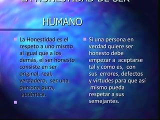 LA HONESTIDAD DE SER    HUMANO La Honestidad es el respeto a uno mismo al igual que a los demás, el ser honesto consiste en ser original, real, verdadero,  ser una persona pura,  auténtica. Si una persona en verdad quiere ser honesto debe empezar a  aceptarse  tal y como es,  con sus  errores, defectos y virtudes para que así  mismo pueda  respetar a sus semejantes. 