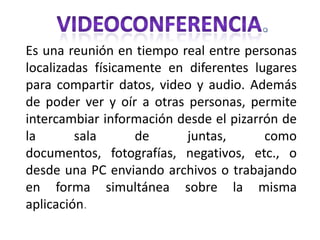 VIDEOCONFERENCIA. Es una reunión en tiempo real entre personas localizadas físicamente en diferentes lugares para compartir datos, video y audio. Además de poder ver y oír a otras personas, permite intercambiar información desde el pizarrón de la sala de juntas, como documentos, fotografías, negativos, etc., o desde una PC enviando archivos o trabajando en forma simultánea sobre la misma aplicación. 