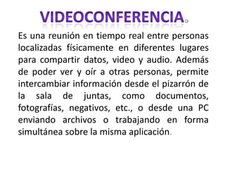 VIDEOCONFERENCIA. Es una reunión en tiempo real entre personas localizadas físicamente en diferentes lugares para compartir datos, video y audio. Además de poder ver y oír a otras personas, permite intercambiar información desde el pizarrón de la sala de juntas, como documentos, fotografías, negativos, etc., o desde una PC enviando archivos o trabajando en forma simultánea sobre la misma aplicación. 