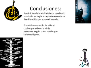 Conclusiones:
Los inicios del metal iniciaron con black
sabbath en inglaterra y actualmente se
ha difundido por to-do el mundo.

El metal es un estilo de vida el
cual es para diversidad de
personas según la raa con la que
se identifiquen.
 