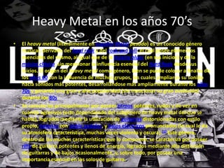 Heavy Metal en los años 70’s
•   El heavy metal (literalmente en español Metal pesado) es un conocido género
    musical, derivado del hard rock y del rock and roll, el cual posee elementos
    esenciales del mismo, al igual que de la música blues (en sus inicios) y de la
    música clásica, sin mencionar la influencia esencial del Hard Rock desde sus
    inicios. El origen del heavy metal como género, bien se puede colocar a finales de
    los años 60 con la influencia de muchos grupos, los cuales ampliaron su sonido
    hacia sonidos más potentes, desarrollándose más ampliamente durante los años
    70s y ganando una gran y alta popularidad (sin mencionar su gran evolución)
    durante los 80s.
•   Se caracteriza principalmente por poseer ritmos potentes, rudos y de vez en
    cuando agresivos (esto dependiendo del subgénero de heavy metal del que se
    hable), logrados mediante la utilización de guitarras distorsionadas con estilo
    propio, baterías con doble pedales, y bajos eléctricos pronunciados (lo cual le da
    su atmósfera característica, muchas veces violenta y oscura).[1] Este género,
    dentro de las muchas características que lo componen, se caracteriza por poseer
    riffs de guitarra potentes y llenos de energía, logrados mediante alta distorsión
    de guitarras y de bajos ocasionalmente, y, sobre todo, por poseer una
    importancia esencial en los solos de guitarra.
 
