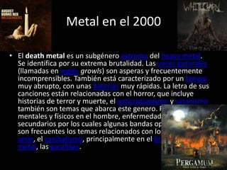Metal en el 2000

• El death metal es un subgénero extremo del heavy metal.
  Se identifica por su extrema brutalidad. Las voces guturales
  (llamadas en inglés growls) son asperas y frecuentemente
  incomprensibles. También está caracterizado por un tempo
  muy abrupto, con unas baterías muy rápidas. La letra de sus
  canciones están relacionadas con el horror, que incluye
  historias de terror y muerte, el anticristianismo y satanismo
  también son temas que abarca este genero. Problemas
  mentales y físicos en el hombre, enfermedades son tópicos
  secundarios por los cuales algunas bandas optan. También
  son frecuentes los temas relacionados con los asesinos en
  serie, el canibalismo, principalmente en el brutal death
  metal, las parafilias.
 