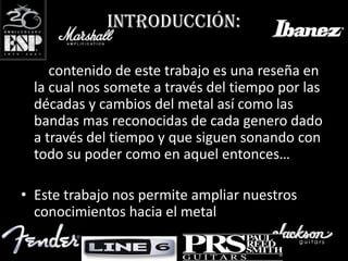 Introducción:

• El contenido de este trabajo es una reseña en
  la cual nos somete a través del tiempo por las
  décadas y cambios del metal así como las
  bandas mas reconocidas de cada genero dado
  a través del tiempo y que siguen sonando con
  todo su poder como en aquel entonces…

• Este trabajo nos permite ampliar nuestros
  conocimientos hacia el metal.
 