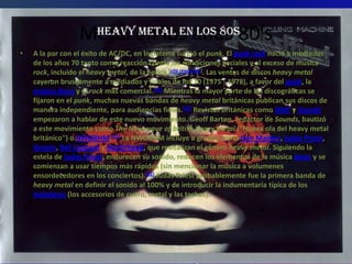 Metal en los años 80’s
                   Heavy Metal en los 80s
•   A la par con el éxito de AC/DC, en Inglaterra surgió el punk. El punk rock nació a mediados
    de los años 70 tanto como reacción contra las condiciones sociales y al exceso de música
    rock, incluido el heavy metal, de la época [cita requerida]. Las ventas de discos heavy metal
    cayeron bruscamente a mediados y finales de los 70 (1975 - 1978), a favor del punk, la
    música disco y el rock más comercial.[19] Mientras la mayor parte de las discográficas se
    fijaron en el punk, muchas nuevas bandas de heavy metal británicas publican sus discos de
    manera independiente, para audiencias fieles.[20] Revistas británicas como NME y Sounds
    empezaron a hablar de este nuevo movimiento. Geoff Barton, redactor de Sounds, bautizó
    a este movimiento como The New wave of british heavy metal ("Nueva ola del heavy metal
    británico") o NWOBHM.[21] La NWOBHM incluye a grupos como Iron Maiden, Judas Priest,
    Venom, Def Leppard y Motörhead, que revitalizan el género heavy metal. Siguiendo la
    estela de Judas Priest, endurecen su sonido, reducen los elementos de la música blues y se
    comienzan a usar tiempos más rápidos (sin mencionar la música a volumenes
    ensordecedores en los conciertos).[22] Judas Priest probablemente fue la primera banda de
    heavy metal en definir el sonido al 100% y de introducir la indumentaría típica de los
    metaleros (los accesorios de cuero, metal y las tachas).
 