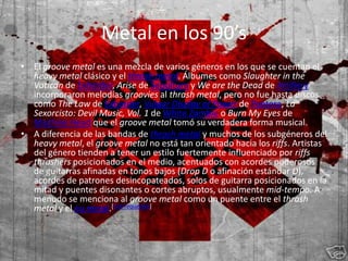 Metal en los 90’s
• El groove metal es una mezcla de varios géneros en los que se cuentan el
  heavy metal clásico y el thrash metal. Álbumes como Slaughter in the
  Vatican de Exhorder, Arise de Sepultura y We are the Dead de Artillery
  incorporaron melodías groovies al thrash metal, pero no fue hasta discos
  como The Law de Exhorder, Vulgar Display of Power de Pantera, La
  Sexorcisto: Devil Music, Vol. 1 de White Zombie o Burn My Eyes de
  Machine Head que el groove metal tomó su verdadera forma musical.
• A diferencia de las bandas de thrash metal y muchos de los subgéneros del
  heavy metal, el groove metal no está tan orientado hacia los riffs. Artistas
  del género tienden a tener un estilo fuertemente influenciado por riffs
  thrashers posicionados en el medio, acentuados con acordes poderosos
  de guitarras afinadas en tonos bajos (Drop D o afinación estándar D),
  acordes de patrones desincopateados, solos de guitarra posicionados en la
  mitad y puentes disonantes o cortes abruptos, usualmente mid-tempo. A
  menudo se menciona al groove metal como un puente entre el thrash
  metal y el nu metal.[cita requerida]
 