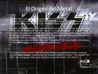 El Origen del Metal
•   Es difícil decir con exactitud cuando nació el heavy metal.
    Veamos, sitúate. Estamos en 1964. El mundo musical está completamente
    absorvido por el "Summer of Love" (festival hippie en su momento de más fuerza).
    El grupo The Kinks realizan sin saberlo los primeros acercamientos al heavy metal
    con su album "You Really Got Me". No es ni muchísimo menos un album heavy,
    pero si lo escuchas con atención encuentras momentos (pequeños pero intensos)
    en los que se percibe un amago de metal. Practicamente lo mismo ocurre con la
    banda The Who en el album "My Generation".
    Y algunos, cansados del amor libre, del "carpediem", la ropa amplia y de colores,
    se vistieron de negro y se ajustaron los pantalones...



•   ¿El primer artista heavy? Este honor le corresponde probablemente a nuestro
    querido Alice Cooper, cuya banda fue fundada bajo en nombre "The Spiders" en
    1967. (Lo cual quiere decir que Cop lleva al pie del cañón ¡¡37 años!!)
 