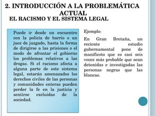EL RACISMO Y EL SISTEMA LEGAL En Gran Bretaña, un reciente estudio gubernamental pone de manifiesto que es casi seis veces más probable que sean detenidas e investigadas las personas negras que las blancas. Ejemplo : 2. INTRODUCCIÓN A LA PROBLEMÁTICA  ACTUAL Puede ir desde un encuentro con la policía de barrio o un juez de juzgado, hasta la forma de dirigirse a las prisiones o el modo de afrontar el gobierno los problemas relativos a las drogas. Si el racismo afecta a alguna parte de este sistema legal, estarán amenazados los derechos civiles de las personas y comunidades enteras pueden perder la fe en la justicia y sentirse excluidas de la sociedad. 