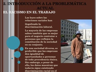 EL RACISMO EN EL TRABAJO Las leyes sobre las relaciones raciales han  ilegalizado la discriminación laboral.  La mayoría de las empresas saben también que es mejor para el negocio contratar a personas que reflejen la constitución de la sociedad en su conjunto. En una sociedad diversa, es preferible que las empresas den igualdad de oportunidades a personas de toda procedencia étnica. Sin embargo, a pesar de ello, los datos muestran que todavía sigue existiendo discriminación racial en el trabajo. 2. INTRODUCCIÓN A LA PROBLEMÁTICA  ACTUAL 