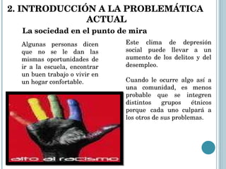 La sociedad en el punto de mira Algunas personas dicen que no se le dan las mismas oportunidades de ir a la escuela, encontrar un buen trabajo o vivir en un hogar confortable.  Este clima de depresión social puede llevar a un aumento de los delitos y del desempleo.  Cuando le ocurre algo así a una comunidad, es menos probable que se integren distintos grupos étnicos porque  cada uno culpará a los otros de sus problemas.   2. INTRODUCCIÓN A LA PROBLEMÁTICA  ACTUAL 