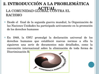 LA COMUNIDAD GLOBAL CONTRA EL RACISMO Desde el  final de la segunda guerra mundial, la Organización de las Naciones Unidades ha participado activamente en la promoción de los derechos humanos En 1948, la ONU promulgó la declaración universal de los derechos humanos que estableció nuevas normas a ella la siguieron una serie de documentos más detallados, como la convención internacional sobre la eliminación de toda forma de Discriminación Racial. 2. INTRODUCCIÓN A LA PROBLEMÁTICA  ACTUAL 
