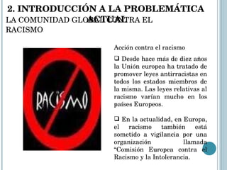 LA COMUNIDAD GLOBAL CONTRA EL RACISMO Acción contra el racismo Desde hace más de diez años la Unión europea ha tratado de promover leyes antirracistas en todos los estados miembros de la misma. Las leyes relativas al racismo varían mucho en los países Europeos. En la actualidad, en Europa, el racismo también está sometido a vigilancia por una organización llamada “Comisión Europea contra el Racismo y la Intolerancia. 2. INTRODUCCIÓN A LA PROBLEMÁTICA  ACTUAL 
