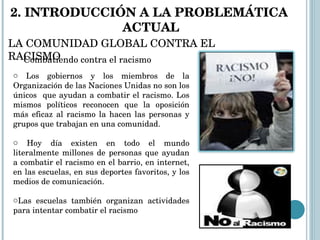 Los gobiernos y los miembros de la Organización de las Naciones Unidas no son los únicos  que ayudan a combatir el racismo. Los mismos políticos reconocen que la oposición más eficaz al racismo la hacen las personas y grupos que trabajan en una comunidad. Hoy día existen en todo el mundo literalmente millones de personas que ayudan a combatir el racismo en el barrio, en internet, en las escuelas, en sus deportes favoritos, y los medios de comunicación.  Las escuelas también organizan actividades para intentar combatir el racismo  Combatiendo contra el racismo 2. INTRODUCCIÓN A LA PROBLEMÁTICA  ACTUAL LA COMUNIDAD GLOBAL CONTRA EL RACISMO 