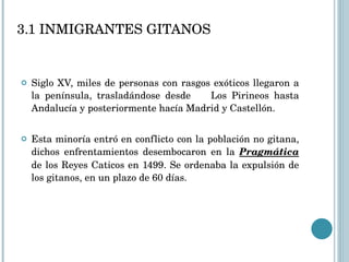 3.1 INMIGRANTES GITANOS Siglo XV, miles de personas con rasgos exóticos llegaron a la península, trasladándose desde  Los Pirineos hasta Andalucía y posteriormente hacía Madrid y Castellón. Esta minoría entró en conflicto con la población no gitana, dichos enfrentamientos desembocaron en la  Pragmática  de los Reyes Caticos en 1499. Se ordenaba la expulsión de los gitanos, en un plazo de 60 días. 
