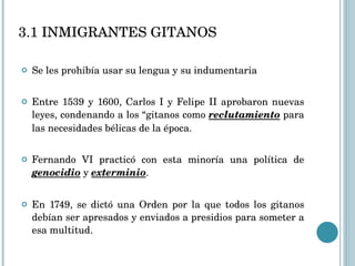 Se les prohibía usar su lengua y su indumentaria Entre 1539 y 1600, Carlos I y Felipe II aprobaron nuevas leyes, condenando a los “gitanos como  reclutamiento  para las necesidades bélicas de la época. Fernando VI practicó con esta minoría una política de  genocidio  y  exterminio .  En 1749, se dictó una Orden por la que todos los gitanos debían ser apresados y enviados a presidios para someter a esa multitud. 3.1 INMIGRANTES GITANOS 