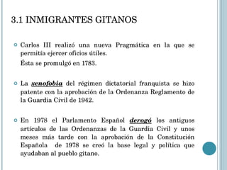 3.1 INMIGRANTES GITANOS Carlos III realizó una nueva Pragmática en la que se permitía ejercer oficios útiles.  Ésta se promulgó en 1783. La  xenofobia  del régimen dictatorial franquista se hizo patente con la aprobación de la Ordenanza Reglamento de la Guardia Civil de 1942. En 1978 el Parlamento Español  derogó  los antiguos artículos de las Ordenanzas de la Guardia Civil y unos meses más tarde con la aprobación de la Constitución Española  de 1978 se creó la base legal y política que ayudaban al pueblo gitano. 