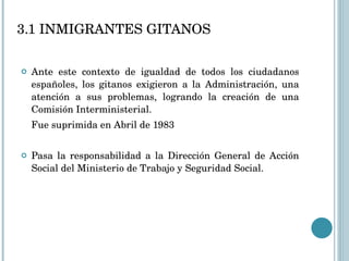 3.1 INMIGRANTES GITANOS Ante este contexto de igualdad de todos los ciudadanos españoles, los gitanos exigieron a la Administración, una atención a sus problemas, logrando la creación de una Comisión Interministerial. Fue suprimida en Abril de 1983 Pasa la responsabilidad a la Dirección General de Acción Social del Ministerio de Trabajo y Seguridad Social.  