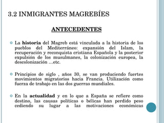 3.2 INMIGRANTES MAGREBÍES ANTECEDENTES La  historia  del Magreb está vinculada a la historia de los pueblos del Mediterráneo: expansión del Islam, la recuperación y reconquista cristiana Española y la posterior expulsión de los musulmanes, la colonización europea, la descolonización …etc. Principios de siglo , años 30, se van produciendo fuertes movimientos migratorios hacia Francia. Utilización como fuerza de trabajo en las dos guerras mundiales. En la  actualidad  y en lo que a España se refiere como destino, las causas políticas o bélicas han perdido peso cediendo su lugar a las motivaciones económicas 