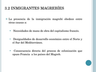 La presencia de la inmigración magrebí obedece entre otras causas a: Necesidades de mano de obra del capitalismo francés. Desigualdades de desarrollo económico entre el Norte y el Sur del Mediterráneo. Consecuencia directa del proceso de colonización que opuso Francia  a los países del Magreb.  3.2 INMIGRANTES MAGREBÍES 