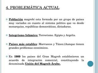 4. PROBLEMÁTICA ACTUAL Población  magrebí esta formada por un grupo de países muy variados en cuanto al sistema político que va desde monarquías, repúblicas democráticas, dictaduras. Integrismo Islámico :  Terrorismo. Egipto y Argelia. Países más estables : Marruecos y Túnez.(Aunque tienen grandes problemas económicos. En  1989  los países del Gran Magreb establecieron un acuerdo de integración comercial, constituyendo la denominada  Unión del Magreb Árabe. 