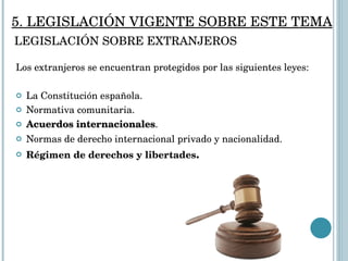 Los extranjeros se encuentran protegidos por las siguientes leyes: La Constitución española. Normativa comunitaria. Acuerdos internacionales . Normas de derecho internacional privado y nacionalidad. Régimen de derechos y libertades . LEGISLACIÓN SOBRE EXTRANJEROS 5. LEGISLACIÓN VIGENTE SOBRE ESTE TEMA 