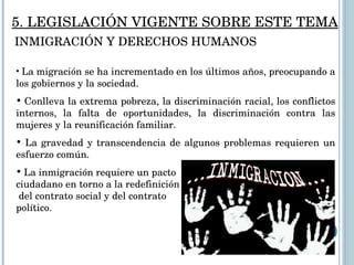 La migración se ha incrementado en los últimos años, preocupando a los gobiernos y la sociedad. Conlleva la extrema pobreza, la discriminación racial, los conflictos internos, la falta de oportunidades, la discriminación contra las mujeres y la reunificación familiar. La gravedad y transcendencia de algunos problemas requieren un esfuerzo común.  La inmigración requiere un pacto  ciudadano en torno a la redefinición  del contrato social y del contrato  político.  5. LEGISLACIÓN VIGENTE SOBRE ESTE TEMA INMIGRACIÓN Y DERECHOS HUMANOS 
