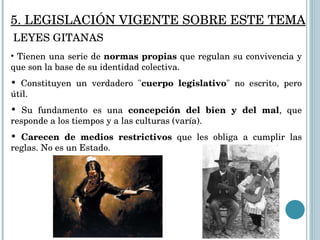 Tienen una serie de  normas propias  que regulan su convivencia y que son la base de su identidad colectiva.  Constituyen un verdadero " cuerpo legislativo " no escrito, pero útil.  Su fundamento es una  concepción del bien y del mal , que responde a los tiempos y a las culturas (varía). Carecen   de medios restrictivos  que les obliga a cumplir las reglas. No es un Estado.  5. LEGISLACIÓN VIGENTE SOBRE ESTE TEMA LEYES GITANAS 