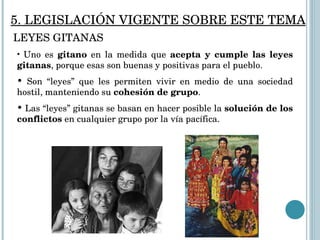 Uno es  gitano  en la medida que  acepta y cumple las leyes gitanas , porque esas son buenas y positivas para el pueblo.  Son “leyes” que les permiten vivir en medio de una sociedad hostil, manteniendo su  cohesión de grupo . Las “leyes” gitanas se basan en hacer posible la  solución de los conflictos  en cualquier grupo por la vía pacífica.  5. LEGISLACIÓN VIGENTE SOBRE ESTE TEMA LEYES GITANAS 