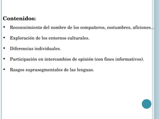Contenidos:  Reconocimiento del nombre de los compañeros, costumbres, aficiones... Exploración de los entornos culturales. Diferencias individuales. Participación en intercambios de opinión (con fines informativos). Rasgos suprasegmentales de las lenguas. 