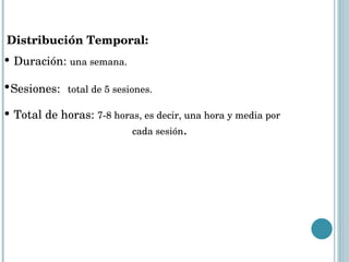 Distribución Temporal:  Duración:  una semana. Sesiones:   total de 5 sesiones. Total de horas:  7-8 horas, es decir, una hora y media por    cada sesión .  