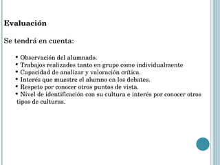 Evaluación Se tendrá en cuenta: Observación del alumnado. Trabajos realizados tanto en grupo como individualmente Capacidad de analizar y valoración crítica. Interés que muestre el alumno en los debates. Respeto por conocer otros puntos de vista. Nivel de identificación con su cultura e interés por conocer otros  tipos de culturas. 