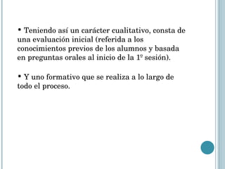 Teniendo así un carácter cualitativo, consta de una evaluación inicial (referida a los conocimientos previos de los alumnos y basada en preguntas orales al inicio de la 1º sesión). Y uno formativo que se realiza a lo largo de todo el proceso. 