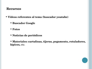 Recursos Videos referentes al tema (buscador youtube) Buscador Google Fotos  Noticias de periódicos Materiales: cartulinas, tijeras, pegamento, rotuladores, lápices,  etc.  