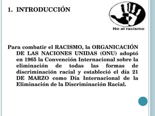 INTRODUCCIÓN Para combatir el RACISMO, la ORGANICACIÓN DE LAS NACIONES UNIDAS (ONU) adoptó en 1965 la Convención Internacional sobre la eliminación de todas las formas de discriminación racial y estableció el día 21 DE MARZO como Día Internacional de la Eliminación de la Discriminación Racial. 