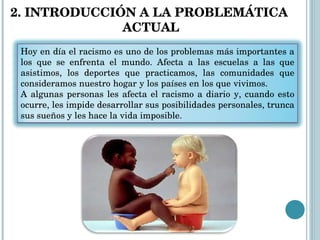2. INTRODUCCIÓN A LA PROBLEMÁTICA  ACTUAL Hoy en día el racismo es uno de los problemas más importantes a los que se enfrenta el mundo. Afecta a las escuelas a las que asistimos, los deportes que practicamos, las comunidades que consideramos nuestro hogar y los países en los que vivimos.  A algunas personas les afecta el racismo a diario y, cuando esto ocurre, les impide desarrollar sus posibilidades personales, trunca sus sueños y les hace la vida imposible. 
