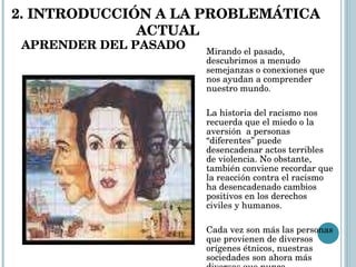 APRENDER DEL PASADO Mirando el pasado, descubrimos a menudo semejanzas o conexiones que nos ayudan a comprender nuestro mundo.  La historia del racismo nos recuerda que el miedo o la aversión  a personas “diferentes” puede desencadenar actos terribles de violencia. No obstante, también conviene recordar que la reacción contra el racismo ha desencadenado cambios positivos en los derechos civiles y humanos.   Cada vez son más las personas que provienen de diversos orígenes étnicos, nuestras sociedades son ahora más diversas que nunca. 2. INTRODUCCIÓN A LA PROBLEMÁTICA  ACTUAL 